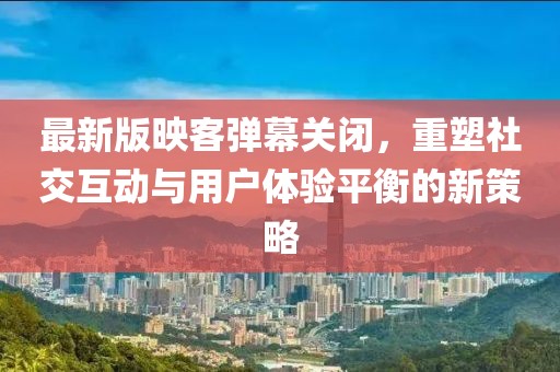 最新版映客彈幕關閉，重塑社交互動與用戶體驗平衡的新策略