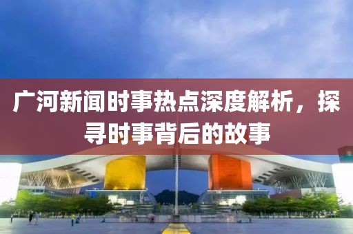 廣河新聞時事熱點深度解析，探尋時事背后的故事