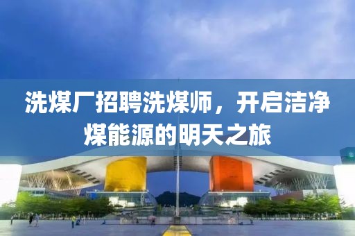 洗煤廠招聘洗煤師，開啟潔凈煤能源的明天之旅