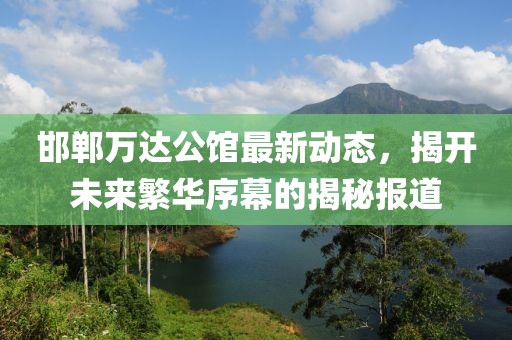 邯鄲萬達公館最新動態(tài)，揭開未來繁華序幕的揭秘報道