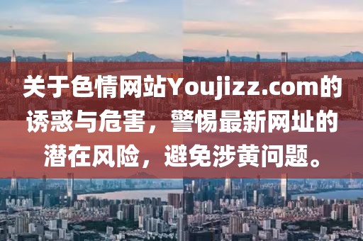 關(guān)于色情網(wǎng)站Youjizz.com的誘惑與危害，警惕最新網(wǎng)址的潛在風(fēng)險(xiǎn)，避免涉黃問題。