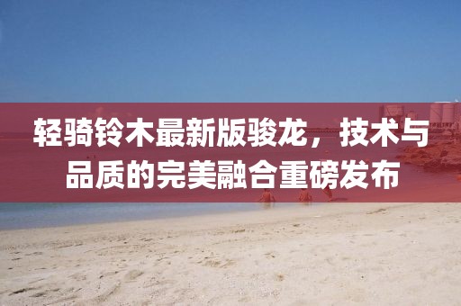 輕騎鈴木最新版駿龍，技術(shù)與品質(zhì)的完美融合重磅發(fā)布