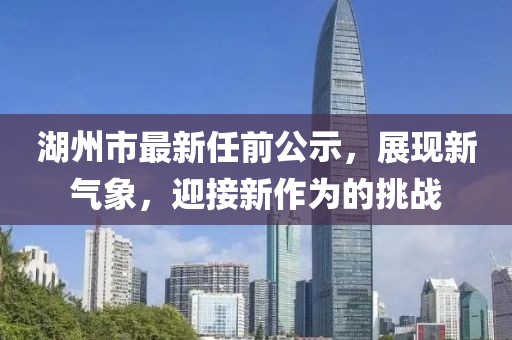 湖州市最新任前公示，展現(xiàn)新氣象，迎接新作為的挑戰(zhàn)