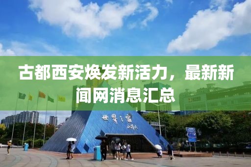 古都西安煥發(fā)新活力，最新新聞網(wǎng)消息匯總