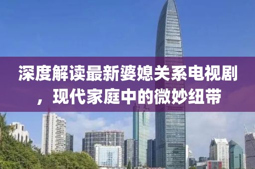 深度解讀最新婆媳關(guān)系電視劇，現(xiàn)代家庭中的微妙紐帶