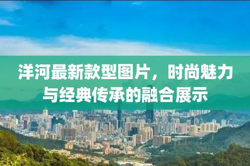 洋河最新款型圖片，時尚魅力與經(jīng)典傳承的融合展示