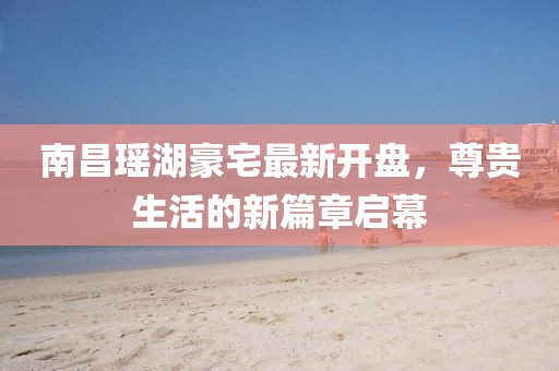 南昌瑤湖豪宅最新開盤，尊貴生活的新篇章啟幕