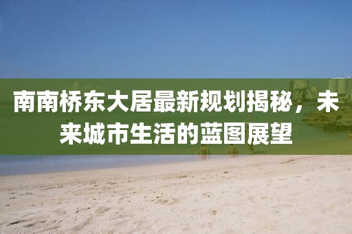 南南橋東大居最新規(guī)劃揭秘，未來城市生活的藍(lán)圖展望