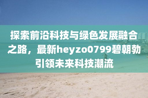 探索前沿科技與綠色發(fā)展融合之路，最新heyzo0799碧朝勃引領(lǐng)未來(lái)科技潮流