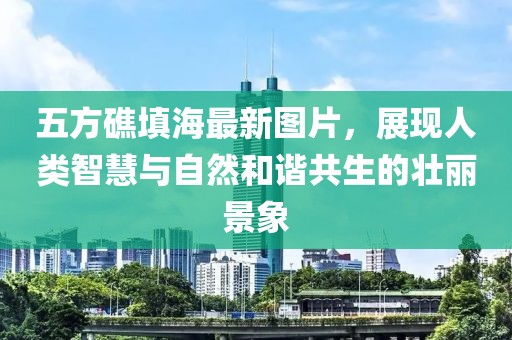 五方礁填海最新圖片，展現(xiàn)人類智慧與自然和諧共生的壯麗景象