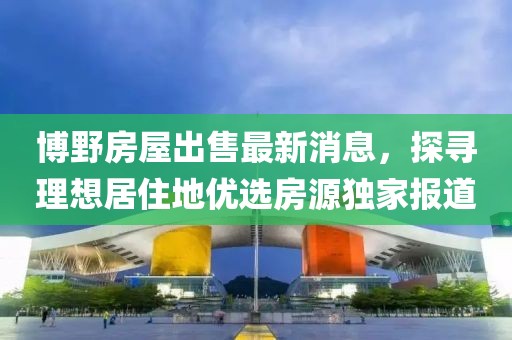 博野房屋出售最新消息，探尋理想居住地優(yōu)選房源獨(dú)家報(bào)道