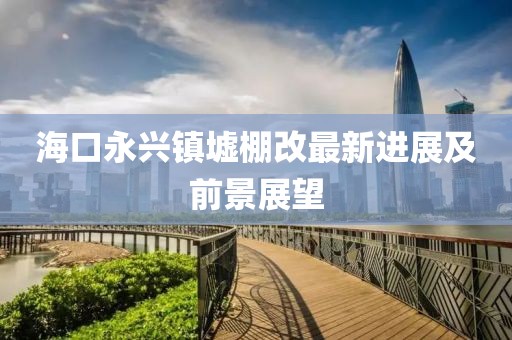 海口永興鎮(zhèn)墟棚改最新進(jìn)展及前景展望