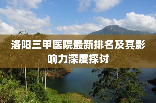 洛陽三甲醫(yī)院最新排名及其影響力深度探討