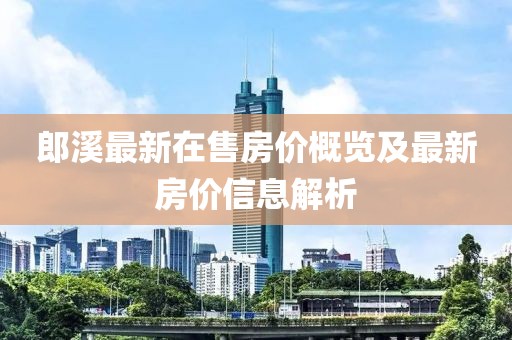 郎溪最新在售房價(jià)概覽及最新房價(jià)信息解析