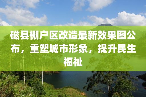 磁縣棚戶區(qū)改造最新效果圖公布，重塑城市形象，提升民生福祉