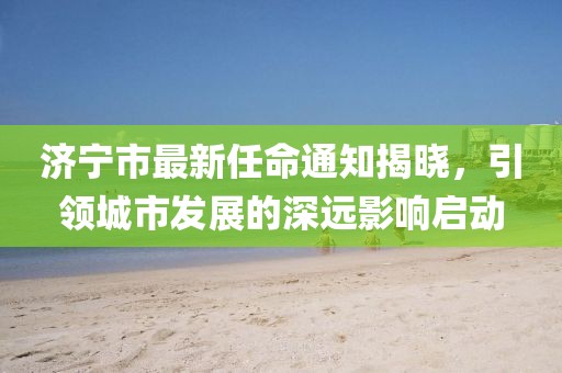 濟(jì)寧市最新任命通知揭曉，引領(lǐng)城市發(fā)展的深遠(yuǎn)影響啟動(dòng)
