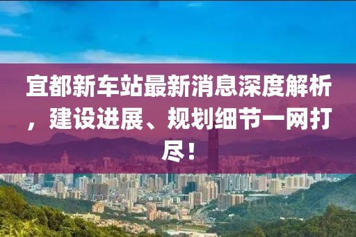 宜都新車(chē)站最新消息深度解析，建設(shè)進(jìn)展、規(guī)劃細(xì)節(jié)一網(wǎng)打盡！