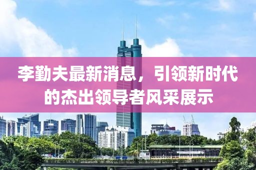 李勤夫最新消息，引領(lǐng)新時(shí)代的杰出領(lǐng)導(dǎo)者風(fēng)采展示