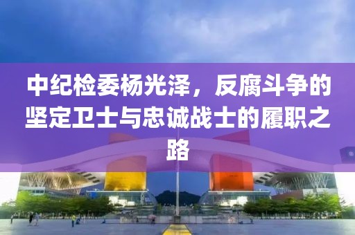中紀(jì)檢委楊光澤，反腐斗爭(zhēng)的堅(jiān)定衛(wèi)士與忠誠(chéng)戰(zhàn)士的履職之路