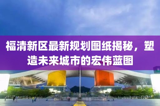 福清新區(qū)最新規(guī)劃圖紙揭秘，塑造未來城市的宏偉藍(lán)圖