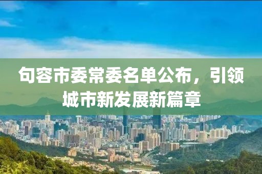 句容市委常委名單公布，引領(lǐng)城市新發(fā)展新篇章