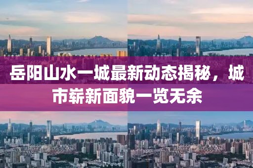 岳陽山水一城最新動態(tài)揭秘，城市嶄新面貌一覽無余