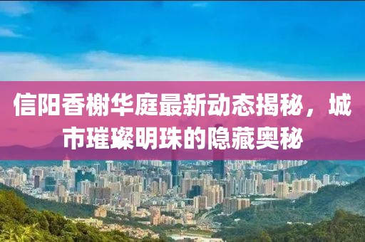 信陽香榭華庭最新動態(tài)揭秘，城市璀璨明珠的隱藏奧秘