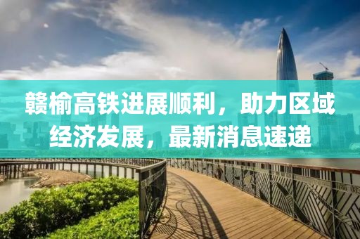 贛榆高鐵進(jìn)展順利，助力區(qū)域經(jīng)濟(jì)發(fā)展，最新消息速遞