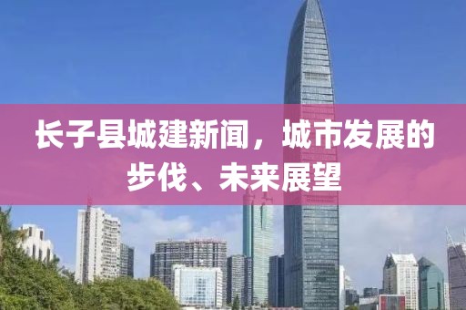 長子縣城建新聞，城市發(fā)展的步伐、未來展望