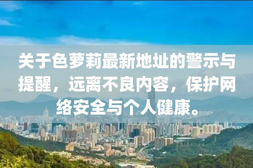 關(guān)于色蘿莉最新地址的警示與提醒，遠(yuǎn)離不良內(nèi)容，保護(hù)網(wǎng)絡(luò)安全與個(gè)人健康。