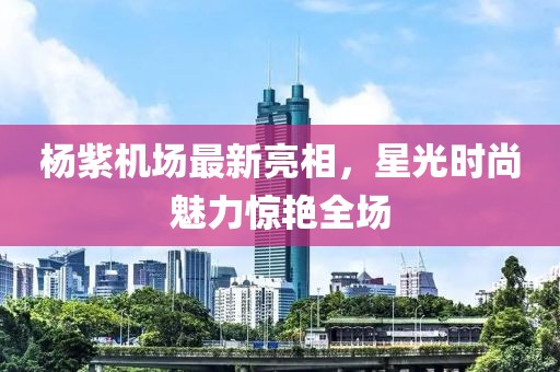 楊紫機場最新亮相，星光時尚魅力驚艷全場