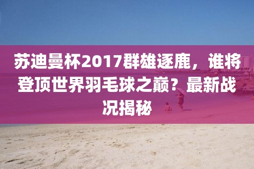 蘇迪曼杯2017群雄逐鹿，誰將登頂世界羽毛球之巔？最新戰(zhàn)況揭秘
