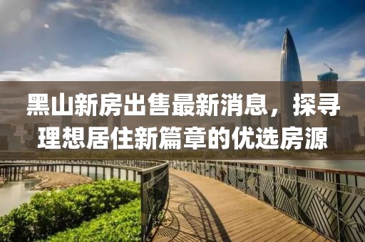 黑山新房出售最新消息，探尋理想居住新篇章的優(yōu)選房源