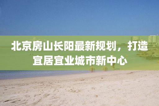 北京房山長(zhǎng)陽(yáng)最新規(guī)劃，打造宜居宜業(yè)城市新中心