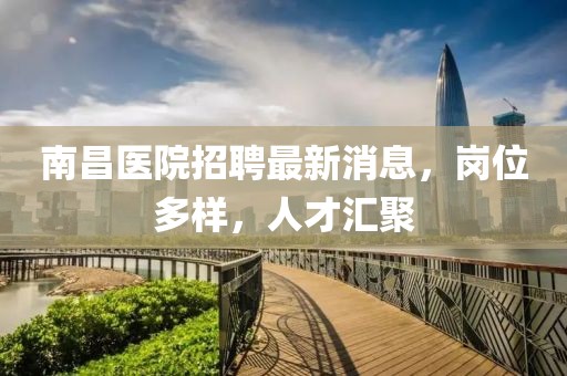 南昌醫(yī)院招聘最新消息，崗位多樣，人才匯聚