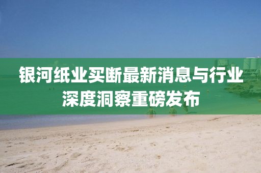 銀河紙業(yè)買斷最新消息與行業(yè)深度洞察重磅發(fā)布