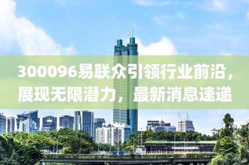 300096易聯(lián)眾引領(lǐng)行業(yè)前沿，展現(xiàn)無限潛力，最新消息速遞