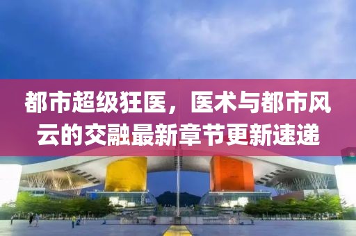都市超級狂醫(yī)，醫(yī)術(shù)與都市風(fēng)云的交融最新章節(jié)更新速遞