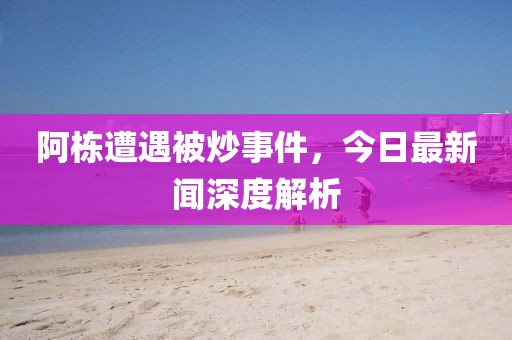 阿棟遭遇被炒事件，今日最新聞深度解析