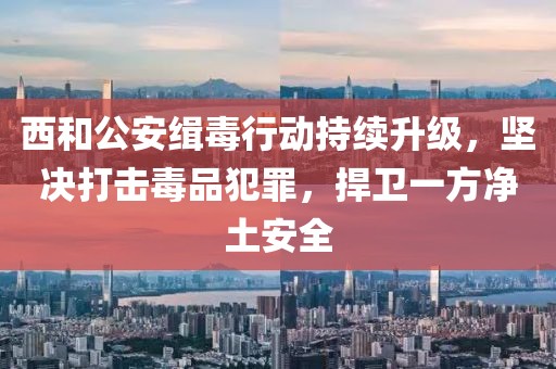 西和公安緝毒行動(dòng)持續(xù)升級(jí)，堅(jiān)決打擊毒品犯罪，捍衛(wèi)一方凈土安全