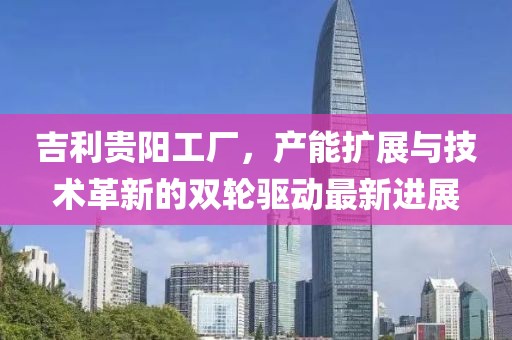 吉利貴陽(yáng)工廠，產(chǎn)能擴(kuò)展與技術(shù)革新的雙輪驅(qū)動(dòng)最新進(jìn)展