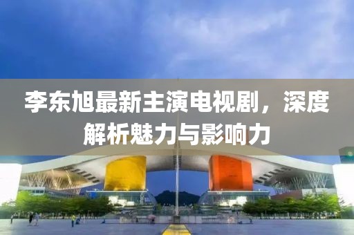 李東旭最新主演電視劇，深度解析魅力與影響力