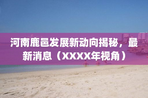 河南鹿邑發(fā)展新動(dòng)向揭秘，最新消息（XXXX年視角）
