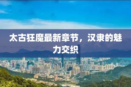 太古狂魔最新章節(jié)，漢隸的魅力交織