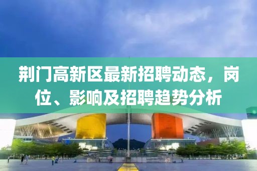 荊門(mén)高新區(qū)最新招聘動(dòng)態(tài)，崗位、影響及招聘趨勢(shì)分析