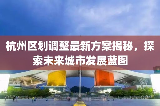 杭州區(qū)劃調(diào)整最新方案揭秘，探索未來城市發(fā)展藍圖