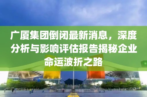 廣廈集團倒閉最新消息，深度分析與影響評估報告揭秘企業(yè)命運波折之路
