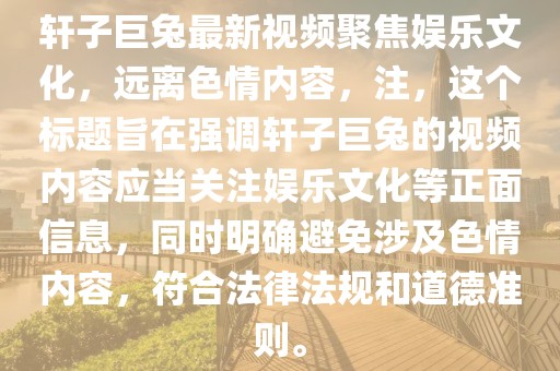 軒子巨兔最新視頻聚焦娛樂文化，遠(yuǎn)離色情內(nèi)容，注，這個(gè)標(biāo)題旨在強(qiáng)調(diào)軒子巨兔的視頻內(nèi)容應(yīng)當(dāng)關(guān)注娛樂文化等正面信息，同時(shí)明確避免涉及色情內(nèi)容，符合法律法規(guī)和道德準(zhǔn)則。