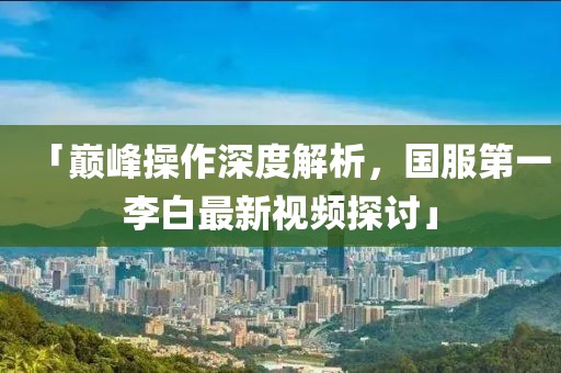 「巔峰操作深度解析，國服第一李白最新視頻探討」