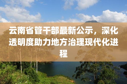 云南省管干部最新公示，深化透明度助力地方治理現(xiàn)代化進(jìn)程